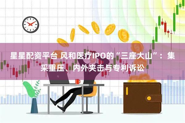 星星配资平台 风和医疗IPO的“三座大山”：集采重压、内外夹击与专利诉讼