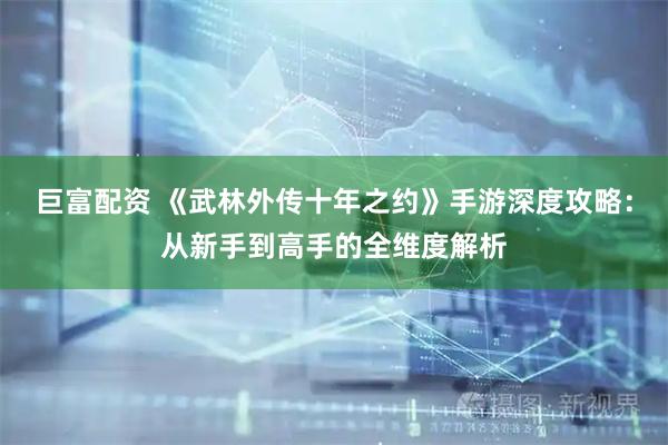 巨富配资 《武林外传十年之约》手游深度攻略：从新手到高手的全维度解析