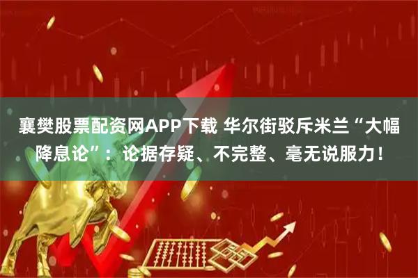 襄樊股票配资网APP下载 华尔街驳斥米兰“大幅降息论”：论据存疑、不完整、毫无说服力！