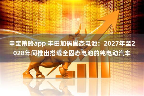 申宝策略app 丰田加码固态电池：2027年至2028年间推出搭载全固态电池的纯电动汽车