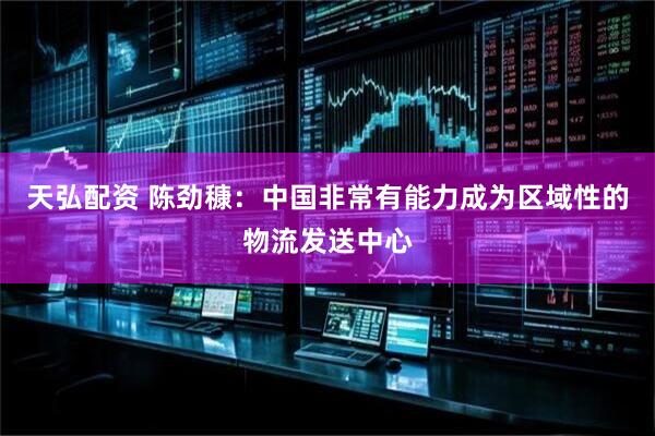 天弘配资 陈劲穅：中国非常有能力成为区域性的物流发送中心