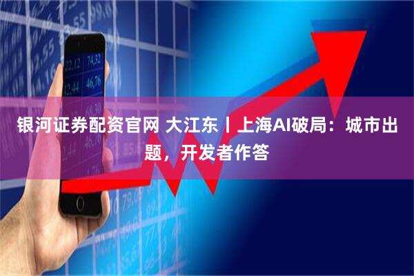 银河证券配资官网 大江东丨上海AI破局：城市出题，开发者作答
