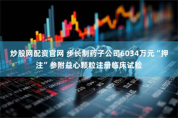 炒股网配资官网 步长制药子公司6034万元“押注”参附益心颗粒注册临床试验