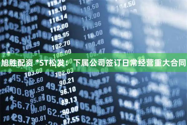 旭胜配资 *ST松发：下属公司签订日常经营重大合同