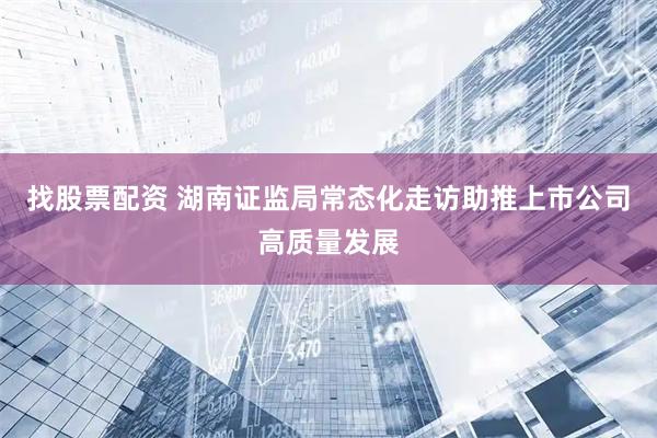 找股票配资 湖南证监局常态化走访助推上市公司高质量发展