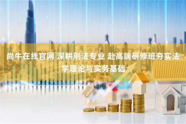 尚牛在线官网 深耕刑法专业 赴高端研修班夯实法学理论与实务基础