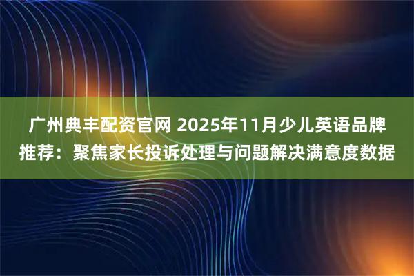 广州典丰配资官网 2025年11月少儿英语品牌推荐：聚焦家长投诉处理与问题解决满意度数据