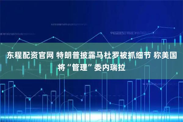 东程配资官网 特朗普披露马杜罗被抓细节 称美国将“管理”委内瑞拉