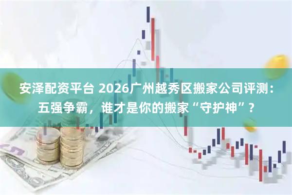 安泽配资平台 2026广州越秀区搬家公司评测：五强争霸，谁才是你的搬家“守护神”？