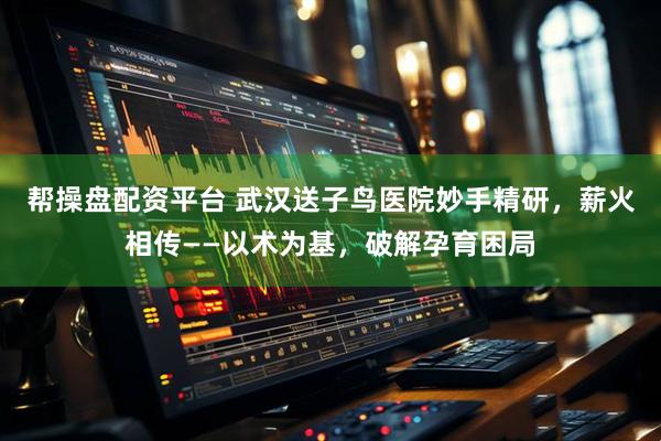 帮操盘配资平台 武汉送子鸟医院妙手精研，薪火相传——以术为基，破解孕育困局