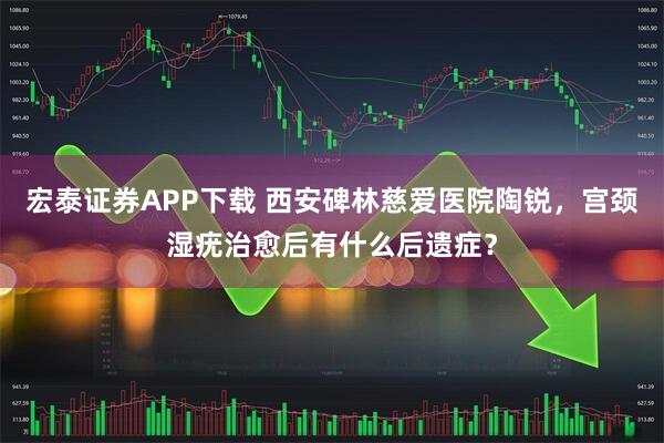 宏泰证券APP下载 西安碑林慈爱医院陶锐，宫颈湿疣治愈后有什么后遗症？