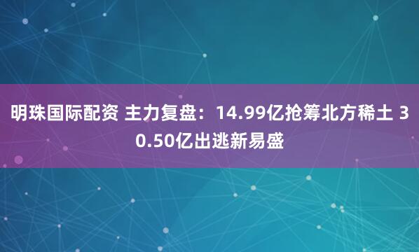 明珠国际配资 主力复盘：14.99亿抢筹北方稀土 30.50亿出逃新易盛