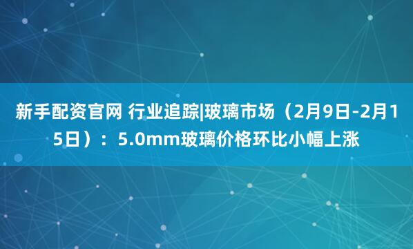 新手配资官网 行业追踪|玻璃市场（2月9日-2月15日）：5.0mm玻璃价格环比小幅上涨